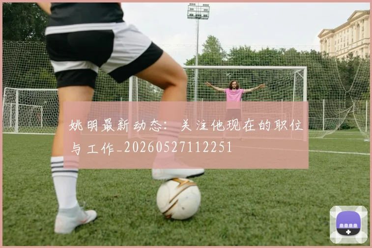 姚明最新动态:关注他现在的职位与工作_20260527112251